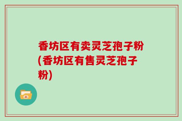 香坊区有卖灵芝孢子粉(香坊区有售灵芝孢子粉)