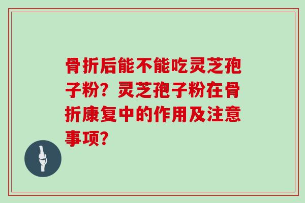 骨折后能不能吃灵芝孢子粉?灵芝孢子粉在骨折康复中的作用及注意事项?