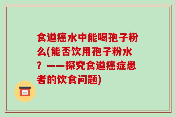 食道癌水中能喝孢子粉么(能否饮用孢子粉水?——探究食道癌症患者的饮食问题)