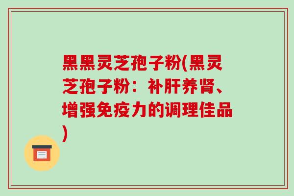 黑黑灵芝孢子粉(黑灵芝孢子粉:补肝养肾、增强免疫力的调理佳品)
