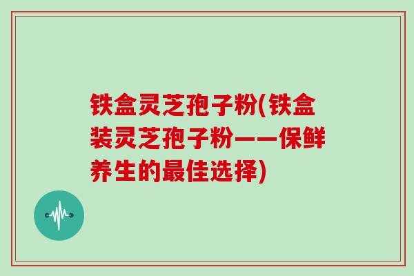 铁盒灵芝孢子粉(铁盒装灵芝孢子粉——保鲜养生的最佳选择)