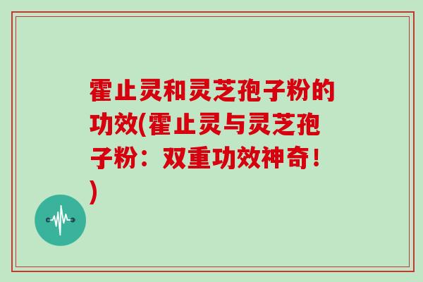 霍止灵和灵芝孢子粉的功效(霍止灵与灵芝孢子粉：双重功效神奇！)