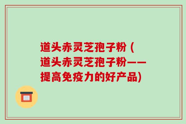 道头赤灵芝孢子粉 (道头赤灵芝孢子粉——提高免疫力的好产品)