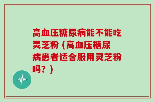 高血压糖尿病能不能吃灵芝粉 (高血压糖尿病患者适合服用灵芝粉吗？)