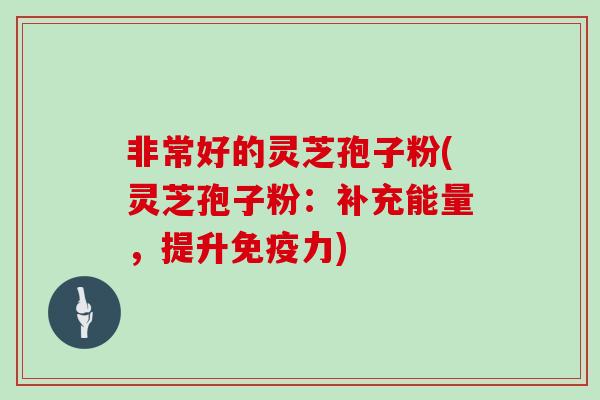 非常好的灵芝孢子粉(灵芝孢子粉:补充能量,提升免疫力)
