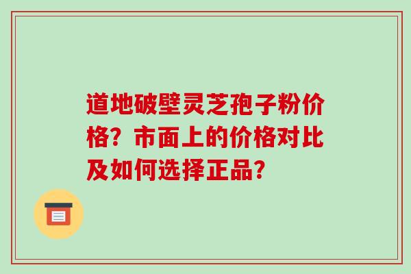 道地破壁灵芝孢子粉价格?市面上的价格对比及如何选择正品?