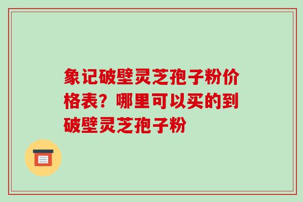 象记破壁灵芝孢子粉价格表?哪里可以买的到破壁灵芝孢子粉
