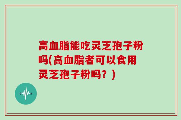 高血脂能吃灵芝孢子粉吗(高血脂者可以食用灵芝孢子粉吗？)