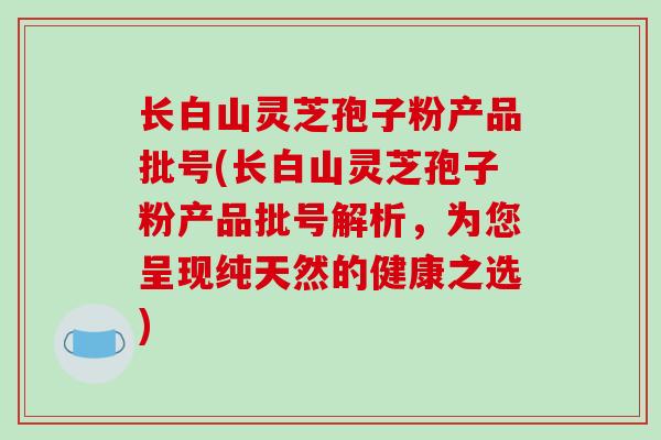 长白山灵芝孢子粉产品批号(长白山灵芝孢子粉产品批号解析，为您呈现纯天然的健康之选)
