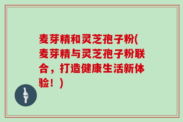 麦芽精和灵芝孢子粉(麦芽精与灵芝孢子粉联合,打造健康生活新体验!)