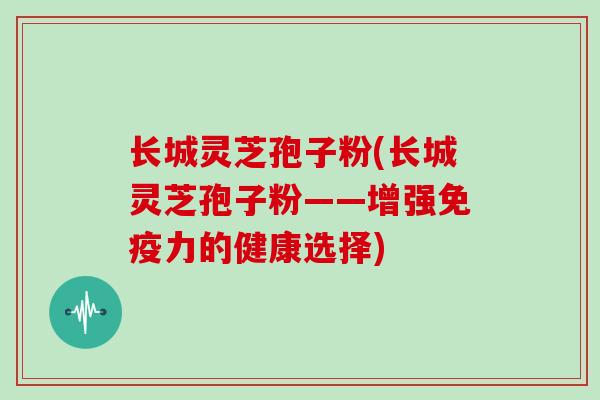 长城灵芝孢子粉(长城灵芝孢子粉——增强免疫力的健康选择)