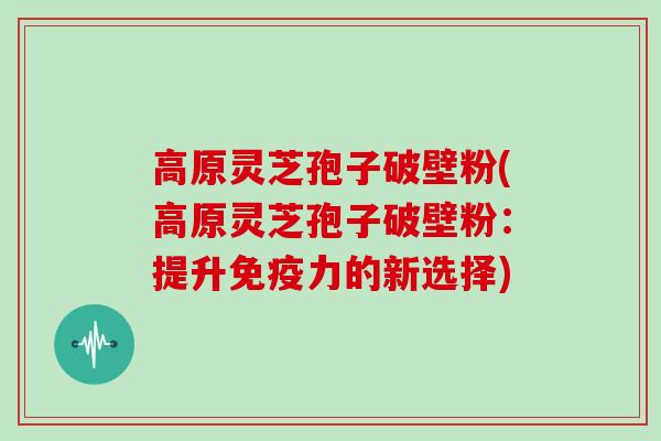 高原灵芝孢子破壁粉(高原灵芝孢子破壁粉:提升免疫力的新选择)