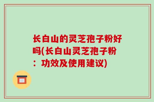 长白山的灵芝孢子粉好吗(长白山灵芝孢子粉:功效及使用建议)