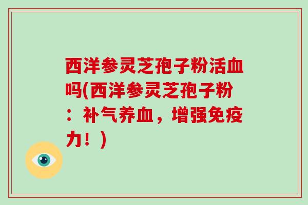 西洋参灵芝孢子粉活血吗(西洋参灵芝孢子粉：补气养血，增强免疫力！)