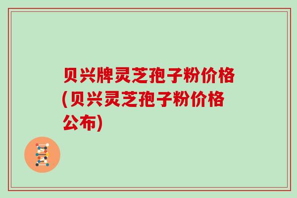 贝兴牌灵芝孢子粉价格(贝兴灵芝孢子粉价格公布)