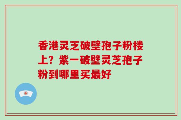 香港灵芝破壁孢子粉楼上?紫一破壁灵芝孢子粉到哪里买最好