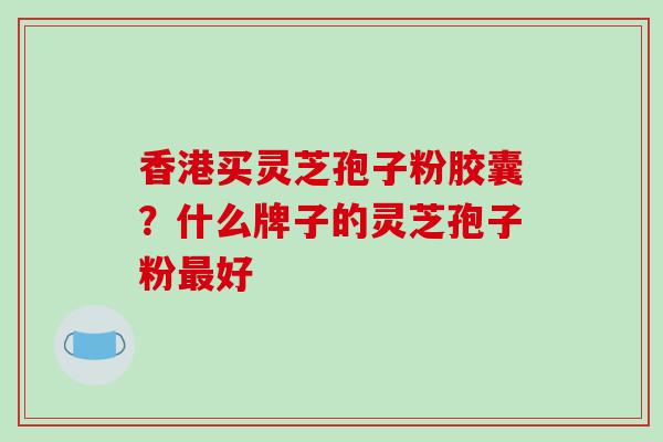 香港买灵芝孢子粉胶囊?什么牌子的灵芝孢子粉最好