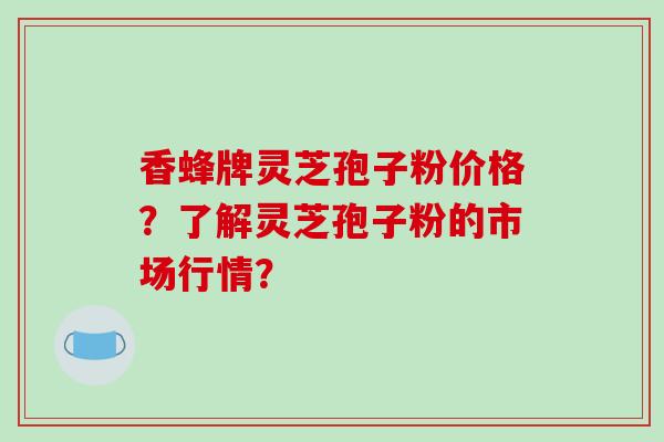 香蜂牌灵芝孢子粉价格？了解灵芝孢子粉的市场行情？