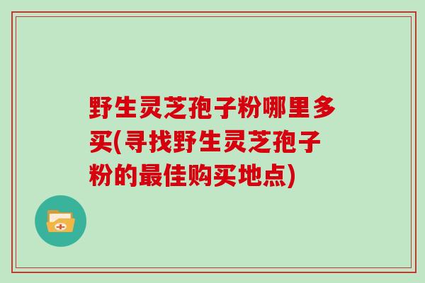 野生灵芝孢子粉哪里多买(寻找野生灵芝孢子粉的最佳购买地点)