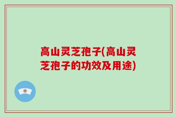 高山灵芝孢子(高山灵芝孢子的功效及用途)