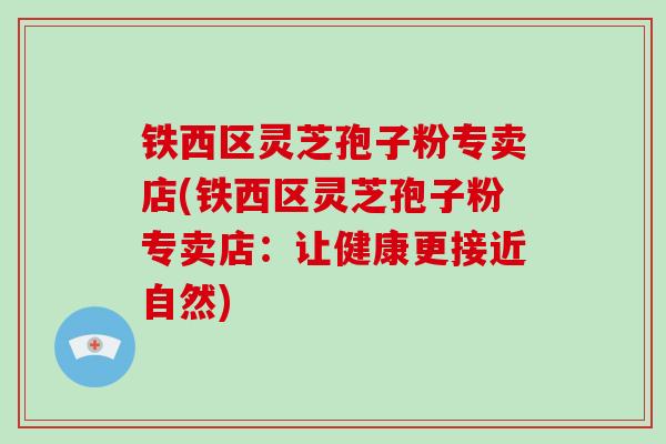 铁西区灵芝孢子粉专卖店(铁西区灵芝孢子粉专卖店：让健康更接近自然)