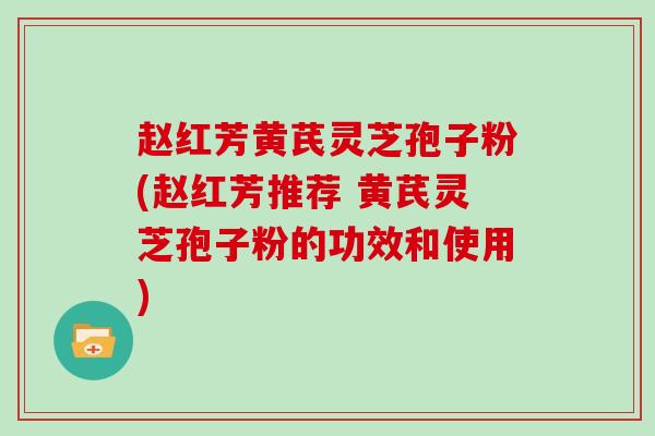 赵红芳黄芪灵芝孢子粉(赵红芳推荐 黄芪灵芝孢子粉的功效和使用)