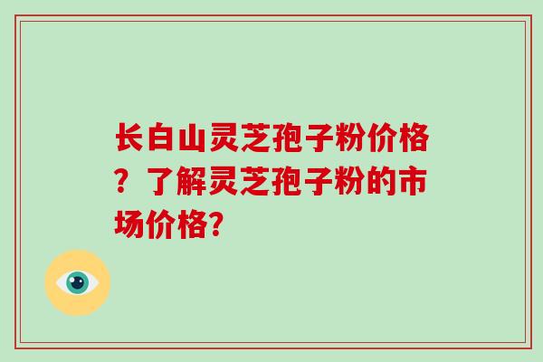 长白山灵芝孢子粉价格?了解灵芝孢子粉的市场价格?