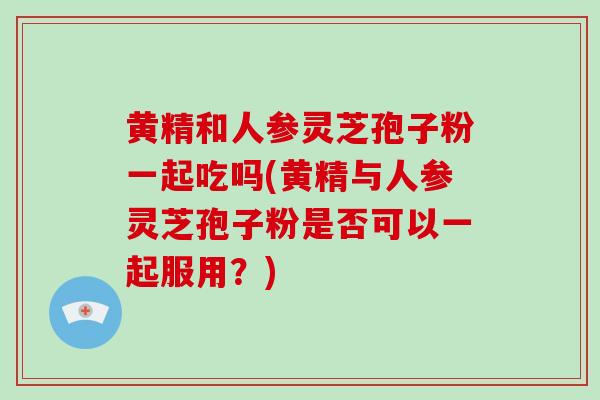 黄精和人参灵芝孢子粉一起吃吗(黄精与人参灵芝孢子粉是否可以一起服用？)