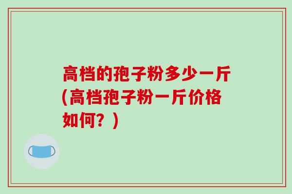 高档的孢子粉多少一斤(高档孢子粉一斤价格如何？)