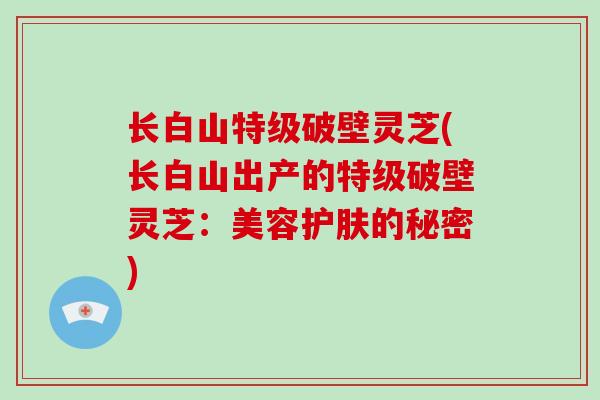 长白山特级破壁灵芝(长白山出产的特级破壁灵芝:美容护肤的秘密)