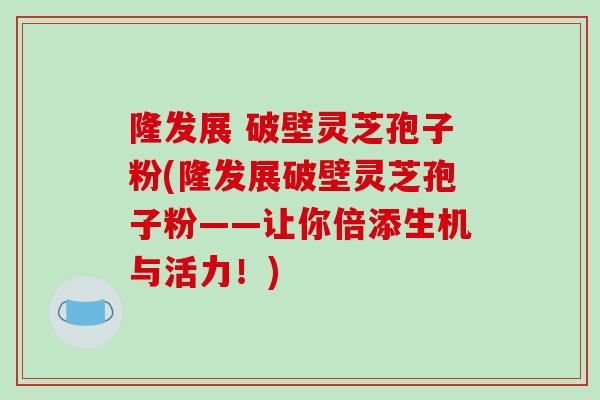 隆发展 破壁灵芝孢子粉(隆发展破壁灵芝孢子粉——让你倍添生机与活力!)