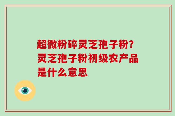 超微粉碎灵芝孢子粉？灵芝孢子粉初级农产品是什么意思