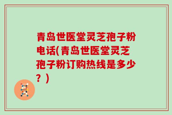 青岛世医堂灵芝孢子粉电话(青岛世医堂灵芝孢子粉订购热线是多少?)