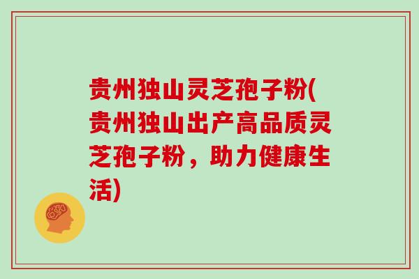 贵州独山灵芝孢子粉(贵州独山出产高品质灵芝孢子粉,助力健康生活)