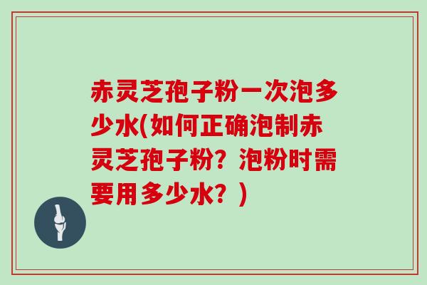 赤灵芝孢子粉一次泡多少水(如何正确泡制赤灵芝孢子粉?泡粉时需要用多少水?)