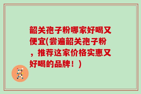 韶关孢子粉哪家好喝又便宜(尝遍韶关孢子粉,推荐这家价格实惠又好喝的品牌!)