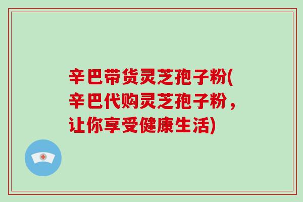 辛巴带货灵芝孢子粉(辛巴代购灵芝孢子粉,让你享受健康生活)