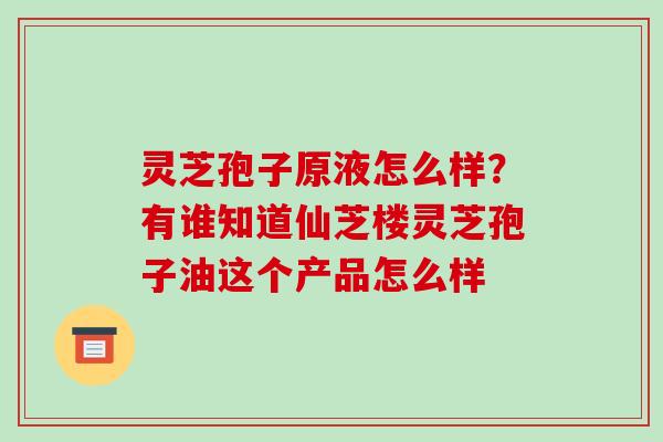 灵芝孢子原液怎么样?有谁知道仙芝楼灵芝孢子油这个产品怎么样