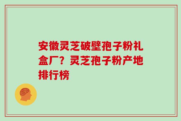 安徽灵芝破壁孢子粉礼盒厂？灵芝孢子粉产地排行榜