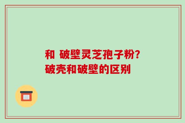 和 破壁灵芝孢子粉?破壳和破壁的区别