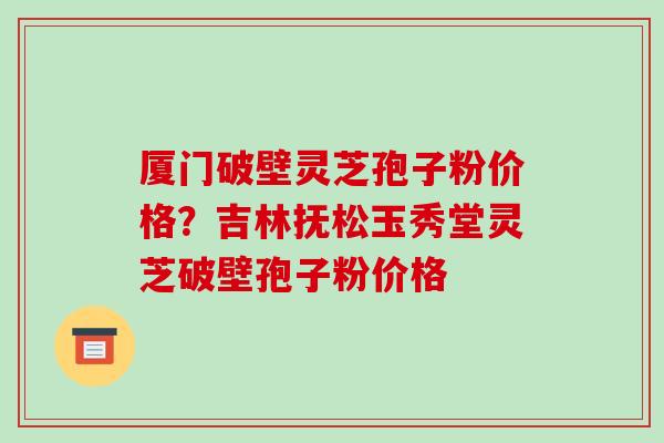 厦门破壁灵芝孢子粉价格？吉林抚松玉秀堂灵芝破壁孢子粉价格