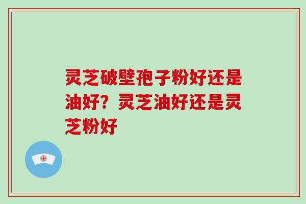 灵芝破壁孢子粉好还是油好?灵芝油好还是灵芝粉好