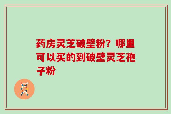 药房灵芝破壁粉?哪里可以买的到破壁灵芝孢子粉