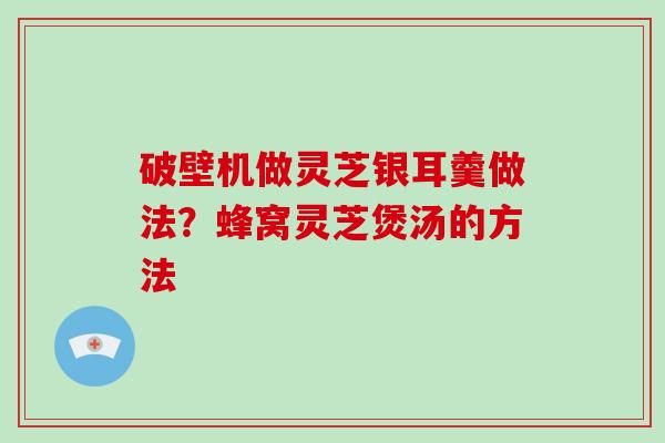 破壁机做灵芝银耳羹做法？蜂窝灵芝煲汤的方法