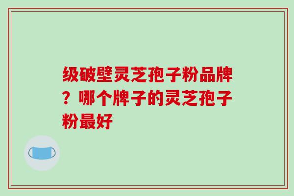 级破壁灵芝孢子粉品牌?哪个牌子的灵芝孢子粉最好