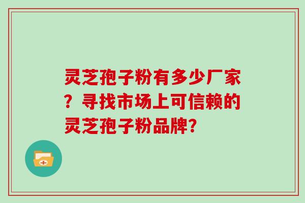 灵芝孢子粉有多少厂家?寻找市场上可信赖的灵芝孢子粉品牌?
