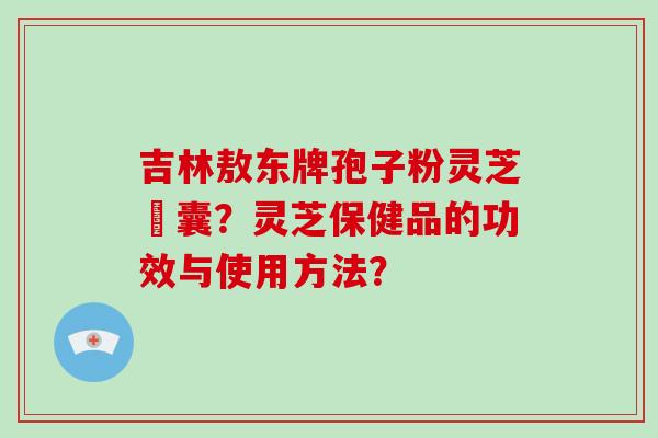 吉林敖东牌孢子粉灵芝膠囊?灵芝保健品的功效与使用方法?