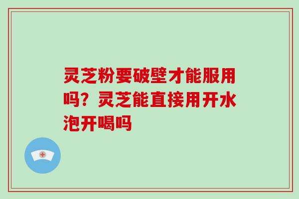 灵芝粉要破壁才能服用吗?灵芝能直接用开水泡开喝吗
