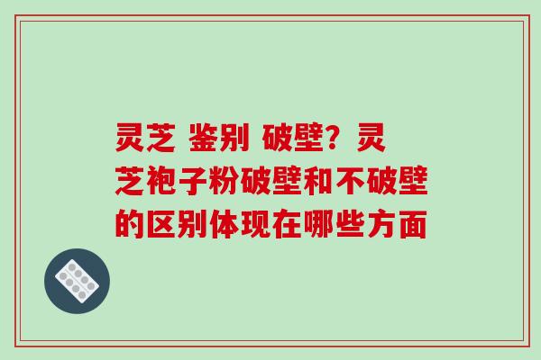 灵芝 鉴别 破壁?灵芝袍子粉破壁和不破壁的区别体现在哪些方面