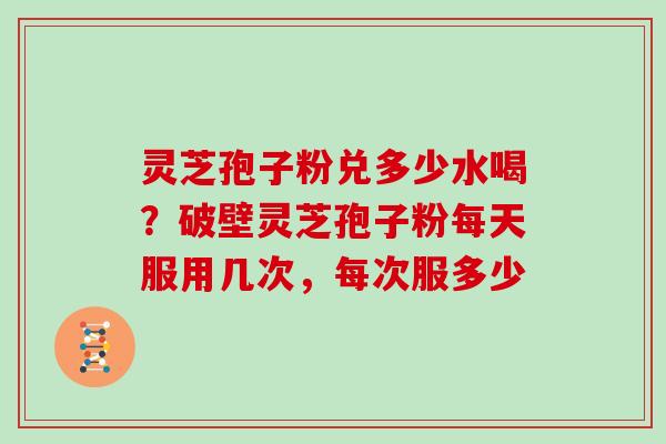 灵芝孢子粉兑多少水喝?破壁灵芝孢子粉每天服用几次,每次服多少
